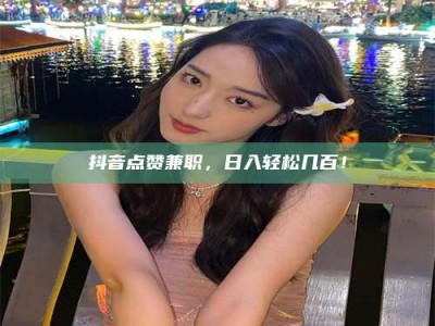 天水抖音点赞兼职，日入轻松几百！