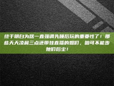 天水终于明白为啥一直强调先睡后玩的重要性了！那些天天凌晨三点还带娃直播的姐们，咱可不能步她们后尘！